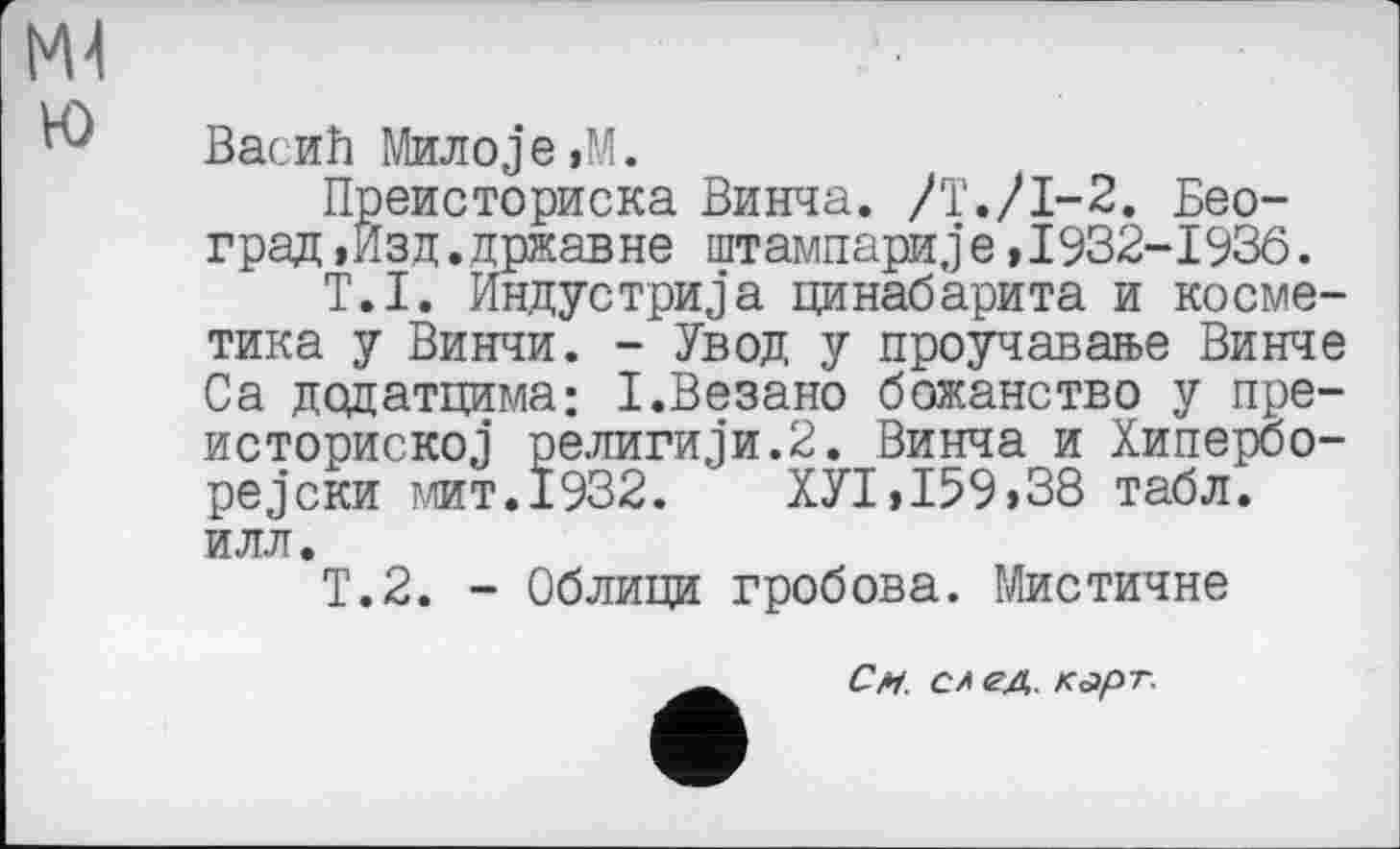 ﻿М4 ю
Васић Милоje,М.
Преисториска Винча. /Т./І-2. Бео-град »Изд.државне штампариje,1932-1936.
T.I. Индустрија цинабарита и косметика у Винчи. - Увод у проучавање Винче Са додатцима; І.Везано божанство у пре-историској религији.2. Винча и Хипербо-рејски мит.1932.	ХУ1,159,38 табл,
илл.
Т.2. - Облици гробова. Мистичне
См. слеА. карт.